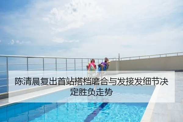 陈清晨复出首站搭档磨合与发接发细节决定胜负走势