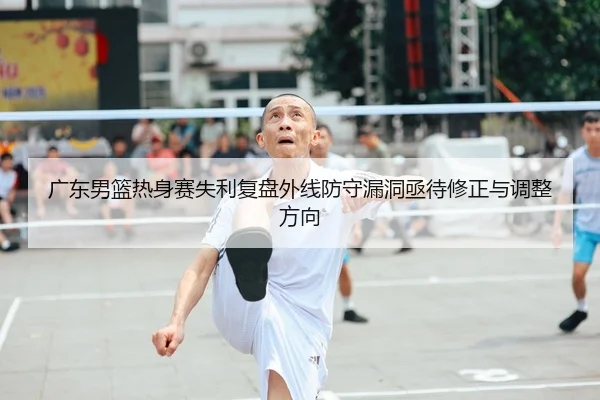 广东男篮热身赛失利复盘外线防守漏洞亟待修正与调整方向