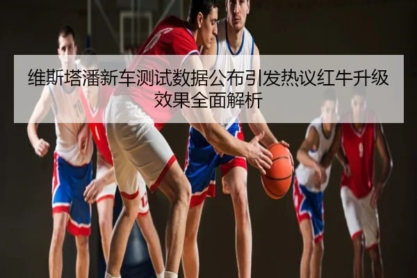 维斯塔潘新车测试数据公布引发热议红牛升级效果全面解析