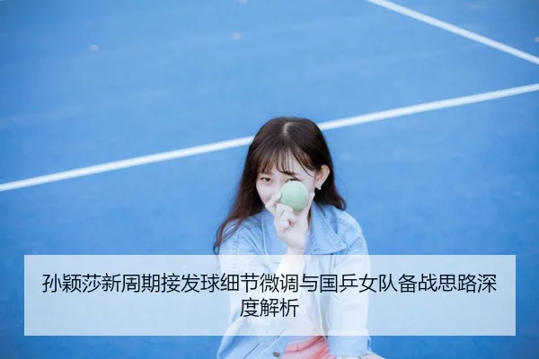孙颖莎新周期接发球细节微调与国乒女队备战思路深度解析
